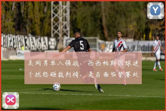 美网男单八强战，西西帕斯因球迷干扰怒砸裁判椅，是否面临禁赛处罚？