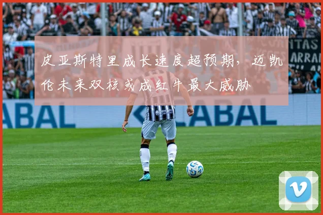 皮亚斯特里成长速度超预期，迈凯伦未来双核或成红牛最大威胁