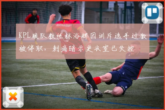 KPL狼队教练林浴辉因训斥选手过激被停职，刺痛暗示更衣室已失控