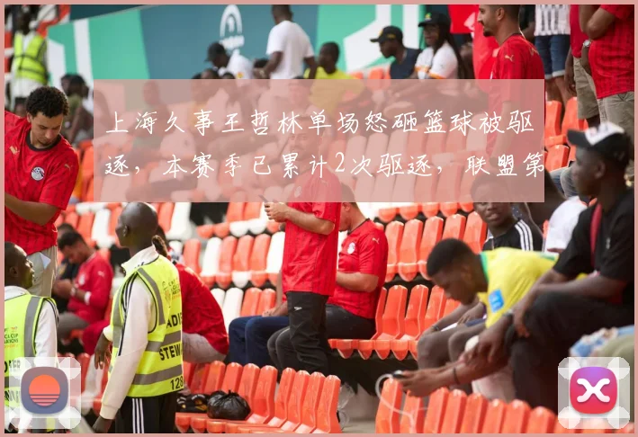 上海久事王哲林单场怒砸篮球被驱逐,本赛季已累计2次驱逐,联盟第二多