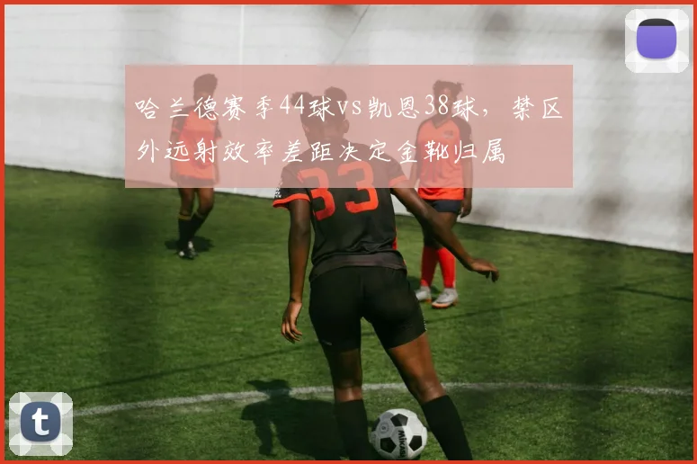 哈兰德赛季44球vs凯恩38球，禁区外远射效率差距决定金靴归属