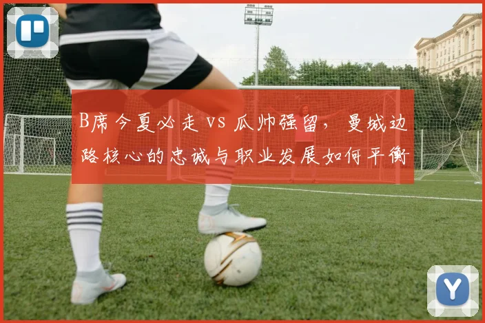 B席今夏必走 vs 瓜帅强留，曼城边路核心的忠诚与职业发展如何平衡？