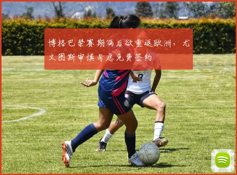 博格巴禁赛期满后欲重返欧洲，尤文图斯审慎考虑免费签约