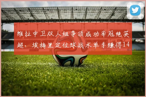 维拉中卫双人组争顶成功率冠绝英超,埃梅里定位球战术单季赚得14分