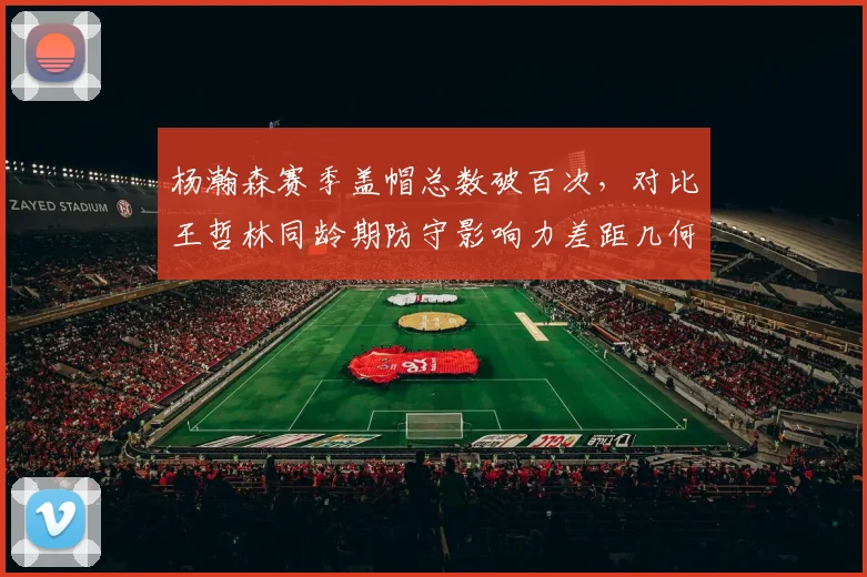 杨瀚森赛季盖帽总数破百次，对比王哲林同龄期防守影响力差距几何？