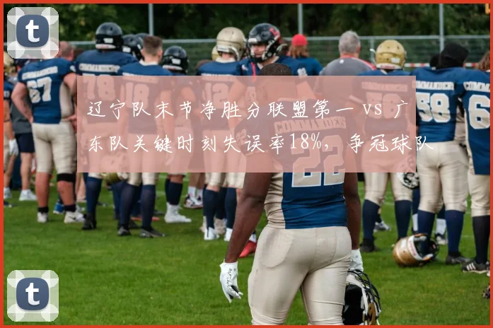 辽宁队末节净胜分联盟第一 vs 广东队关键时刻失误率18%，争冠球队心理素质对比