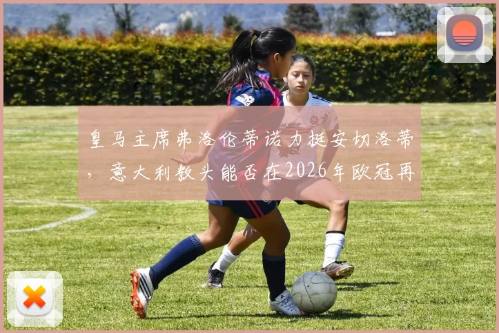 皇马主席弗洛伦蒂诺力挺安切洛蒂，意大利教头能否在2026年欧冠再创辉煌？